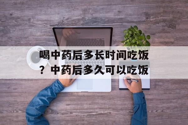 喝中药后多长时间吃饭？中药后多久可以吃饭-第1张图片-