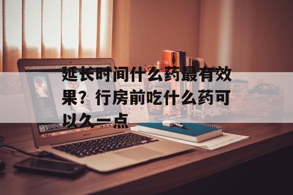 延长时间什么药最有效果？行房前吃什么药可以久一点-第1张图片-