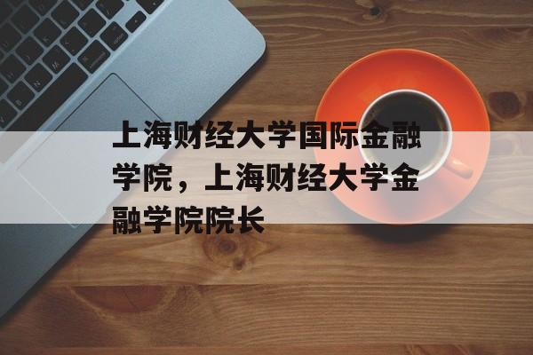 上海财经大学国际金融学院，上海财经大学金融学院院长-第1张图片-