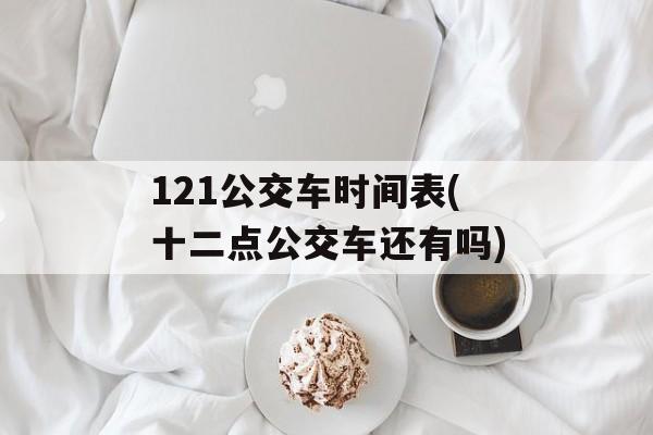 121公交车时间表(十二点公交车还有吗)-第1张图片-