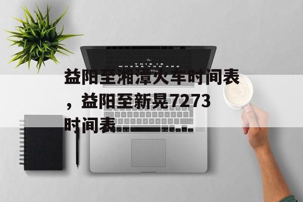 益阳至湘潭火车时间表，益阳至新晃7273时间表-第1张图片-