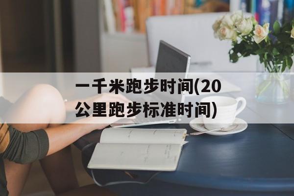 一千米跑步时间(20公里跑步标准时间)-第1张图片-