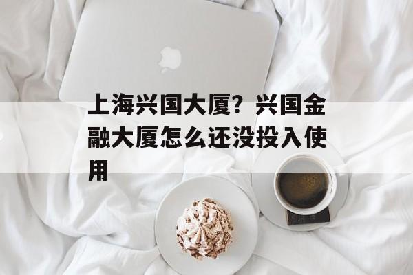 上海兴国大厦？兴国金融大厦怎么还没投入使用-第1张图片-