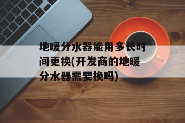 地暖分水器能用多长时间更换(开发商的地暖分水器需要换吗)-第1张图片-