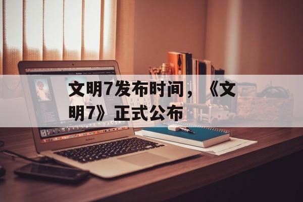 文明7发布时间，《文明7》正式公布-第1张图片-