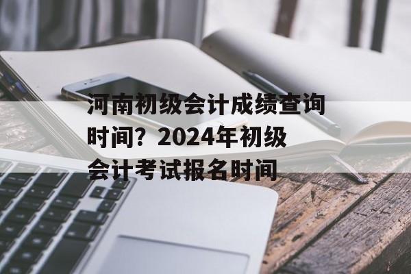 河南初级会计成绩查询时间？2024年初级会计考试报名时间-第1张图片-