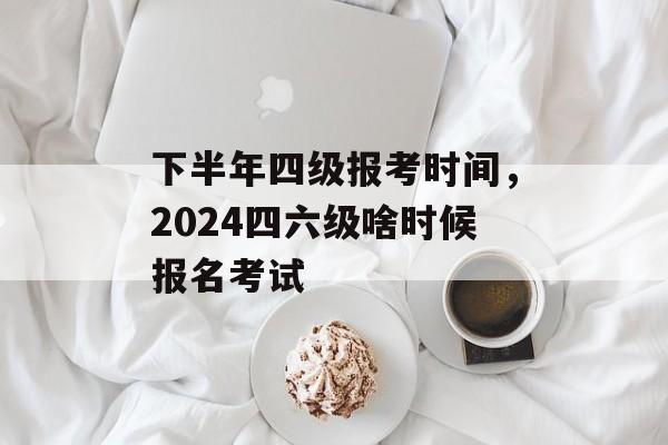 下半年四级报考时间，2024四六级啥时候报名考试-第1张图片-