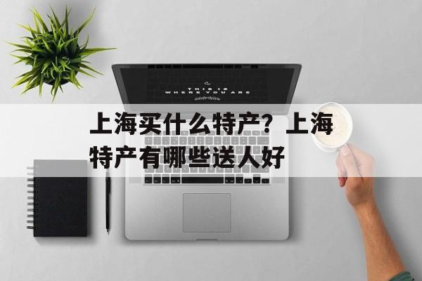 上海买什么特产？上海特产有哪些送人好-第1张图片-