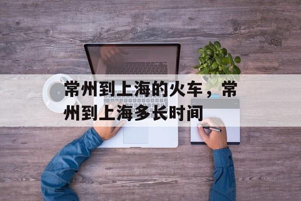 常州到上海的火车，常州到上海多长时间-第1张图片-