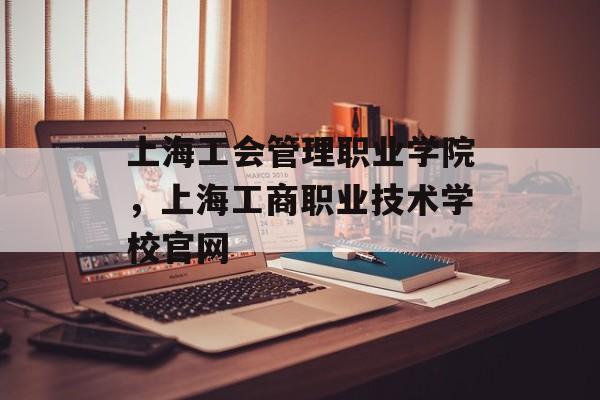 上海工会管理职业学院，上海工商职业技术学校官网-第1张图片-