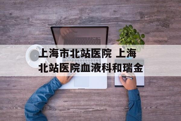 上海市北站医院 上海北站医院血液科和瑞金-第1张图片-