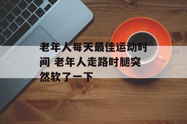 老年人每天最佳运动时间 老年人走路时腿突然软了一下-第1张图片-