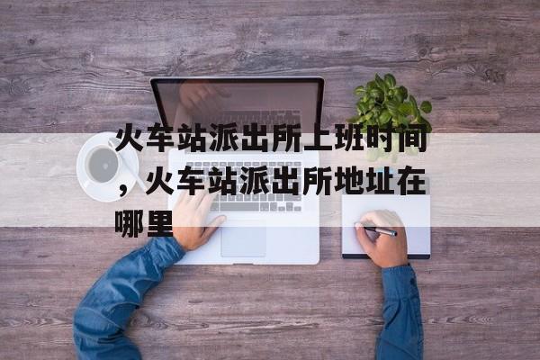 火车站派出所上班时间，火车站派出所地址在哪里-第1张图片-