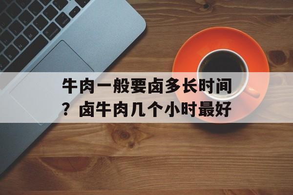 牛肉一般要卤多长时间？卤牛肉几个小时最好-第1张图片-