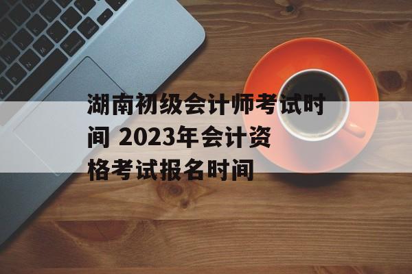 湖南初级会计师考试时间 2023年会计资格考试报名时间-第1张图片-