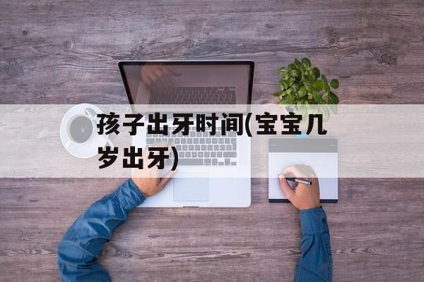 孩子出牙时间(宝宝几岁出牙)-第1张图片-