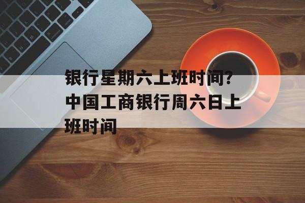 银行星期六上班时间？中国工商银行周六日上班时间-第1张图片-
