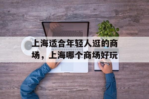 上海适合年轻人逛的商场，上海哪个商场好玩-第1张图片-