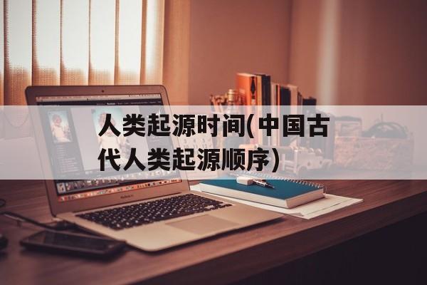 人类起源时间(中国古代人类起源顺序)-第1张图片-