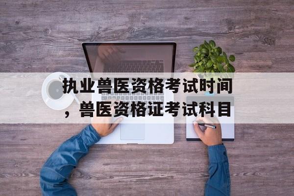 执业兽医资格考试时间，兽医资格证考试科目-第1张图片-