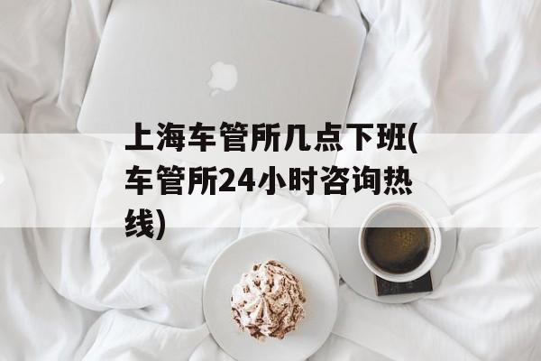 上海车管所几点下班(车管所24小时咨询热线)-第1张图片-