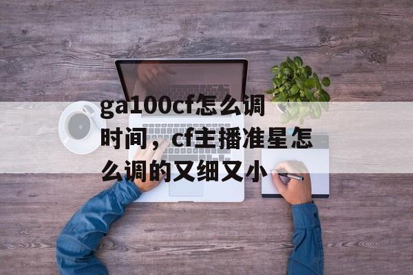 ga100cf怎么调时间，cf主播准星怎么调的又细又小-第1张图片-