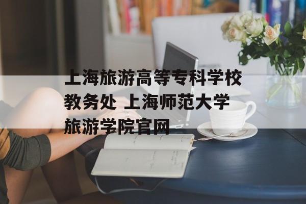 上海旅游高等专科学校教务处 上海师范大学旅游学院官网-第1张图片-