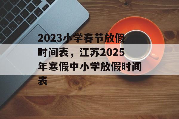 2023小学春节放假时间表，江苏2025年寒假中小学放假时间表-第1张图片-