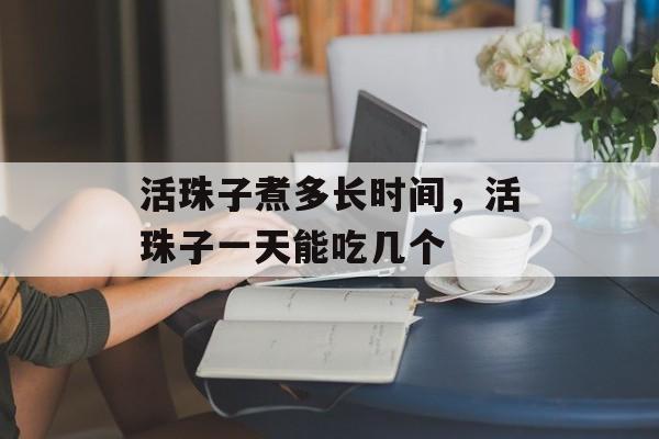 活珠子煮多长时间，活珠子一天能吃几个-第1张图片-