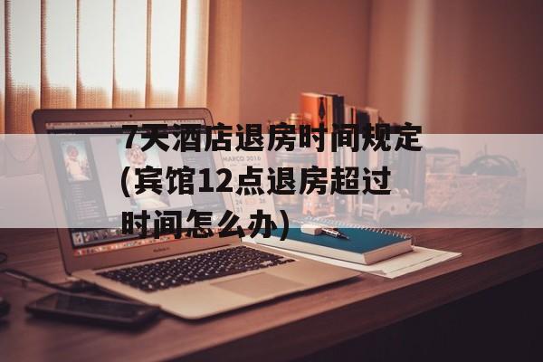 7天酒店退房时间规定(宾馆12点退房超过时间怎么办)-第1张图片-