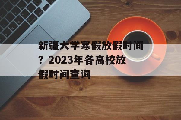 新疆大学寒假放假时间？2023年各高校放假时间查询-第1张图片-
