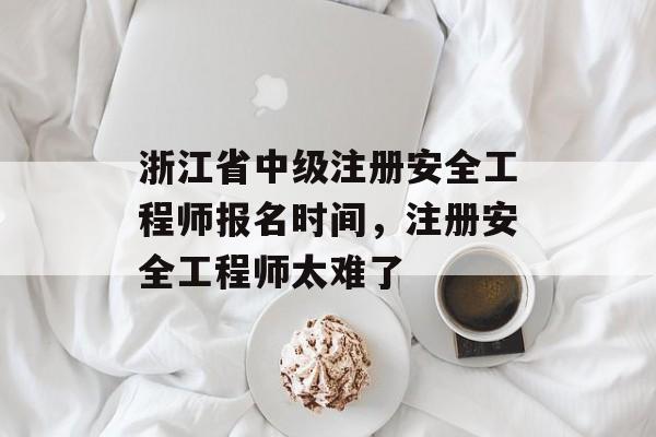 浙江省中级注册安全工程师报名时间，注册安全工程师太难了-第1张图片-