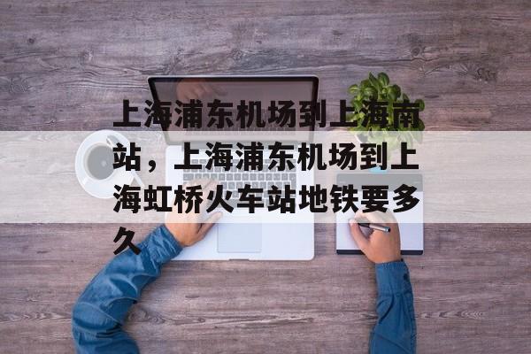 上海浦东机场到上海南站，上海浦东机场到上海虹桥火车站地铁要多久-第1张图片-