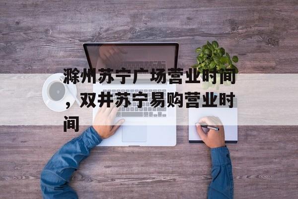 滁州苏宁广场营业时间，双井苏宁易购营业时间-第1张图片-