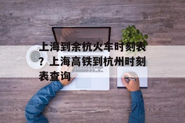上海到余杭火车时刻表？上海高铁到杭州时刻表查询-第1张图片-