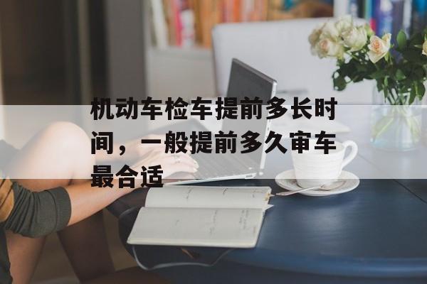 机动车检车提前多长时间，一般提前多久审车最合适-第1张图片-