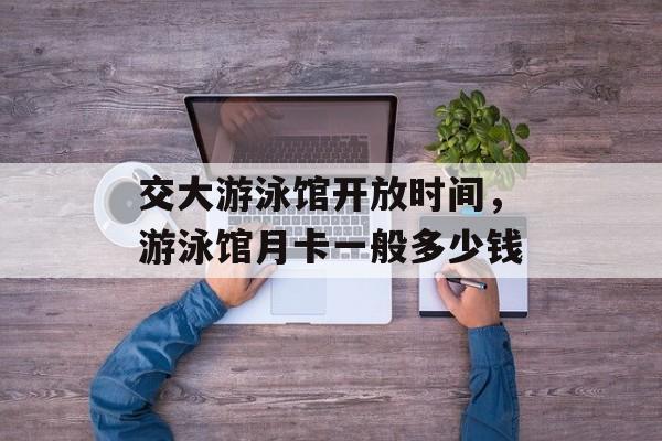 交大游泳馆开放时间，游泳馆月卡一般多少钱-第1张图片-