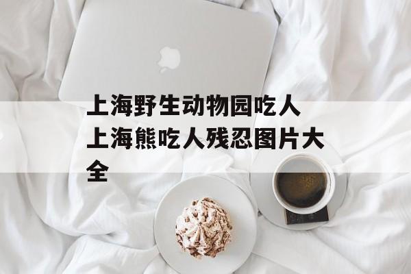 上海野生动物园吃人 上海熊吃人残忍图片大全-第1张图片-