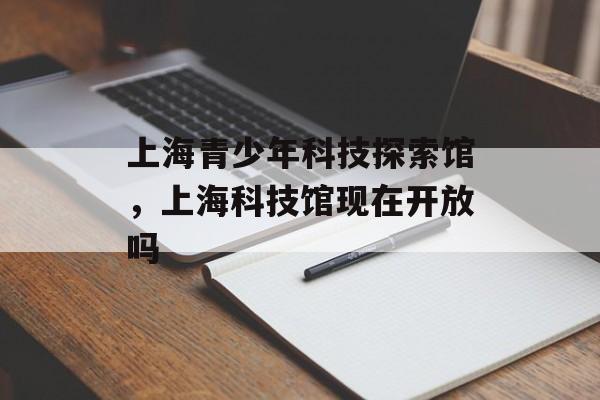 上海青少年科技探索馆，上海科技馆现在开放吗-第1张图片-