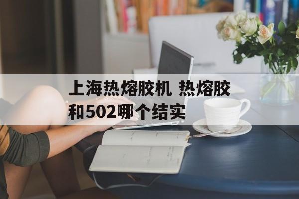 上海热熔胶机 热熔胶和502哪个结实-第1张图片-