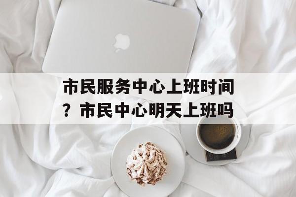 市民服务中心上班时间？市民中心明天上班吗-第1张图片-