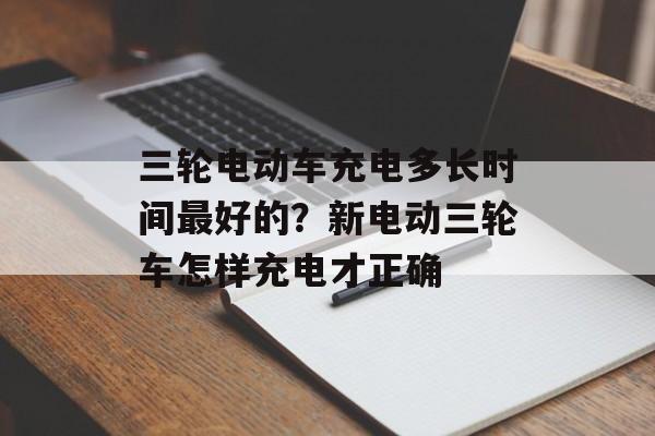 三轮电动车充电多长时间最好的？新电动三轮车怎样充电才正确-第1张图片-