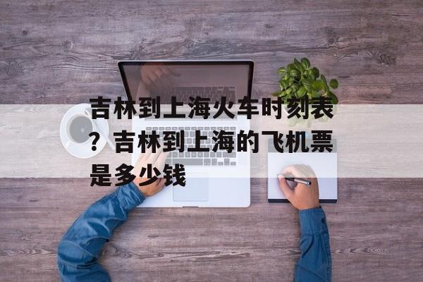 吉林到上海火车时刻表？吉林到上海的飞机票是多少钱-第1张图片-