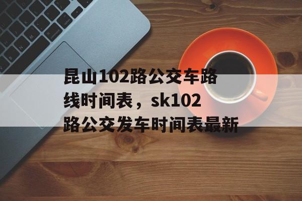 昆山102路公交车路线时间表，sk102路公交发车时间表最新-第1张图片-