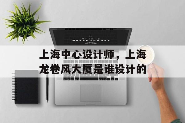 上海中心设计师，上海龙卷风大厦是谁设计的-第1张图片-