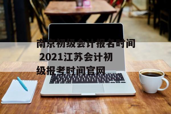 南京初级会计报名时间 2021江苏会计初级报考时间官网-第1张图片-