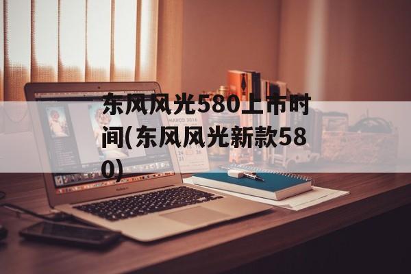 东风风光580上市时间(东风风光新款580)-第1张图片-