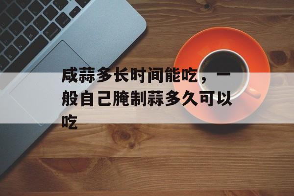 咸蒜多长时间能吃，一般自己腌制蒜多久可以吃-第1张图片-