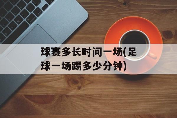球赛多长时间一场(足球一场踢多少分钟)-第1张图片-