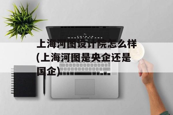 上海河图设计院怎么样(上海河图是央企还是国企)-第1张图片-